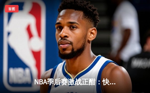 NBA季后赛激战正酣：快船逆转独行侠，莱昂纳德关键封盖锁定胜局