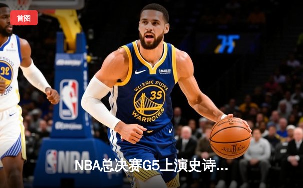 NBA总决赛G5上演史诗逆转 掘金末节狂飙捍卫主场夺赛点