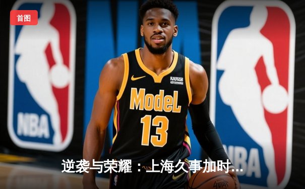 逆袭与荣耀：上海久事加时鏖战力克广东宏远，王哲林狂砍42分创赛季新高