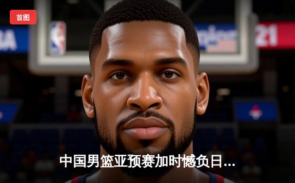 中国男篮亚预赛加时憾负日本，胡金秋空砍23分难救主