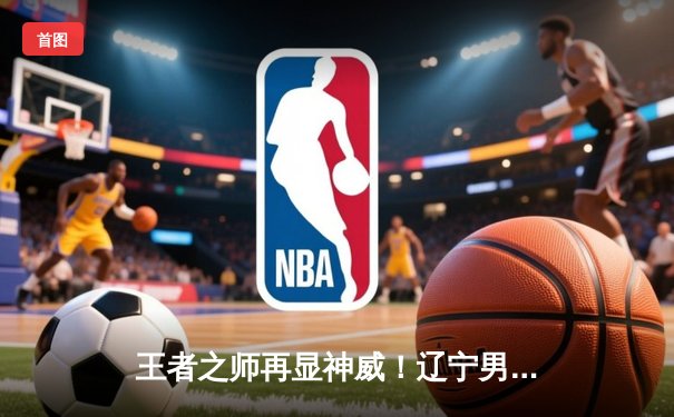 王者之师再显神威！辽宁男篮加时力克广东，总决赛2-0领先获赛点